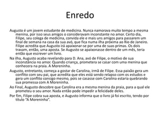 Enredo
Augusto é um jovem estudante de medicina. Nunca namorava muito tempo a mesma
menina, por isso seus amigos o consideravam inconstante no amor. Certo dia,
Filipe, seu colega de medicina, convida ele e mais uns amigos para passarem um
final de semana na casa da sua avó, que fica numa ilha próxima ao Rio de Janeiro.
Filipe acredita que Augusto irá apaixonar-se por uma de suas primas. Os dois
travam, então, uma aposta. Se Augusto se apaixonasse dentro de um mês, teria
então que escrever um livro.
Na ilha, Augusto acaba revelando para D. Ana, avó de Filipe, o motivo de sua
inconstância no amor. Quando criança, prometera se casar com uma menina que
conhecera na praia. A Moreninha.
Augusto, entretanto, começa a gostar de Carolina, irmã de Filipe. Essa paixão gera um
conflito com seu pai, que acredita que eles está sendo relapso com os estudos e
gera um conflito consigo mesmo, pois se casasse com Carolina estaria quebrando
sua promessa com A Moreninha.
Ao Final, Augusto descobre que Carolina era a mesma menina da praia, para a qual ele
prometeu o seu amor. Nada então pode impedir a felicidade deles.
Por fim, Filipe cobra sua aposta, e Augusto informa que o livro já foi escrito, tendo por
título “A Moreninha”.
 