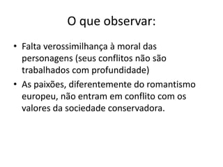 O que observar:
• Falta verossimilhança à moral das
personagens (seus conflitos não são
trabalhados com profundidade)
• As paixões, diferentemente do romantismo
europeu, não entram em conflito com os
valores da sociedade conservadora.
 