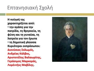 Επτανησιακή Σχολή
Η ποίησή της
χαρακτηρίζεται από:
• την αγάπη για την
πατρίδα, τη θρησκεία, τη
φύση και τη γυναίκα, τη
λατρεία για τον έρωτα
• τη δηµοτική γλώσσα
Κυριότεροι εκπρόσωποι:
Διονύσιος Σολωµός,
Ανδρέας Κάλβος,
Αριστοτέλης Βαλαωρίτης,
Γεράσιµος Μαρκοράς,
Λορέντζος Μαβίλης.
 