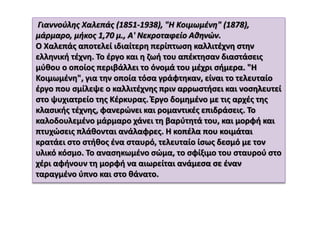 Γιαννούλης Χαλεπάς (1851-1938), "Η Κοιμωμένη" (1878),
μάρμαρο, μήκος 1,70 μ., Α' Νεκροταφείο Αθηνών.
Ο Χαλεπάς αποτελεί ιδιαίτερη περίπτωση καλλιτέχνη στην
ελληνική τέχνη. Το έργο και η ζωή του απέκτησαν διαστάσεις
μύθου ο οποίος περιβάλλει το όνομά του μέχρι σήμερα. "Η
Κοιμωμένη", για την οποία τόσα γράφτηκαν, είναι το τελευταίο
έργο που σμίλεψε ο καλλιτέχνης πριν αρρωστήσει και νοσηλευτεί
στο ψυχιατρείο της Κέρκυρας. Έργο δομημένο με τις αρχές της
κλασικής τέχνης, φανερώνει και ρομαντικές επιδράσεις. Το
καλοδουλεμένο μάρμαρο χάνει τη βαρύτητά του, και μορφή και
πτυχώσεις πλάθονται ανάλαφρες. Η κοπέλα που κοιμάται
κρατάει στο στήθος ένα σταυρό, τελευταίο ίσως δεσμό με τον
υλικό κόσμο. Το ανασηκωμένο σώμα, το σφίξιμο του σταυρού στο
χέρι αφήνουν τη μορφή να αιωρείται ανάμεσα σε έναν
ταραγμένο ύπνο και στο θάνατο.
 