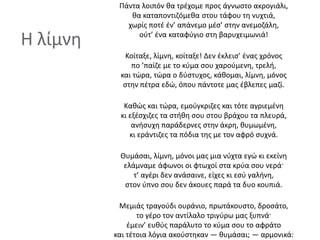 Η λίμνη
Πάντα λοιπόν θα τρέχομε προς άγνωστο ακρογιάλι,
θα καταποντιζόμεθα στου τάφου τη νυχτιά,
χωρίς ποτέ έν’ απάνεμο μέσ’ στην ανεμοζάλη,
ούτ’ ένα καταφύγιο στη βαρυχειμωνιά!
Κοίταξε, λίμνη, κοίταξε! Δεν έκλεισ’ ένας χρόνος
πο ’παίζε με το κύμα σου χαρούμενη, τρελή,
και τώρα, τώρα ο δύστυχος, κάθομαι, λίμνη, μόνος
στην πέτρα εδώ, όπου πάντοτε μας έβλεπες μαζί.
Καθώς και τώρα, εμούγκριζες και τότε αγριεμένη
κι εξέσχιζες τα στήθη σου στου βράχου τα πλευρά,
ανήσυχη παράδερνες στην άκρη, θυμωμένη,
κι εράντιζες τα πόδια της με τον αφρό συχνά.
Θυμάσαι, λίμνη, μόνοι μας μια νύχτα εγώ κι εκείνη
ελάμναμε άφωνοι οι φτωχοί στα κρύα σου νερά·
τ’ αγέρι δεν ανάσαινε, είχες κι εσύ γαλήνη,
στον ύπνο σου δεν άκουες παρά τα δυο κουπιά.
Μεμιάς τραγούδι ουράνιο, πρωτάκουστο, δροσάτο,
το γέρο τον αντίλαλο τριγύρω μας ξυπνά·
έμειν’ ευθύς παράλυτο το κύμα σου το αφράτο
και τέτοια λόγια ακούστηκαν — θυμάσαι; — αρμονικά:
 