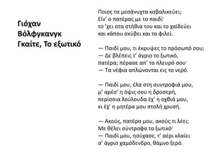 Ποιος τα μεσάνυχτα καβαλικεύει;
Είν’ ο πατέρας με το παιδί·
το ’χει στα στήθια του και το χαϊδεύει
και κάπου σκύβει και το φιλεί.
— Παιδί μου, τι έκρυψες το πρόσωπό σου;
— Δε βλέπεις τ’ άγριο το ξωτικό,
πατέρα; πέρασε απ’ το πλευρό σου·
— Τα νέφια απλώνονται εις το νερό.
— Παιδί μου, έλα στη συντροφιά μου,
μ’ αρέσ’ η όψις σου η δροσερή,
περίσσια λούλουδα έχ’ η οχθιά μου,
κι έχ’ η μητέρα μου στολή χρυσή.
— Ακούς, πατέρα μου, ακούς τι λέει;
Με θέλει σύντροφο το ξωτικό·
— Παιδί μου, ησύχασε, τ’ αέρι κλαίει
σ’ άγριο χαμόδενδρο, θάμνο ξερό.
Γιόχαν
Βόλφγκανγκ
Γκαίτε, Το εξωτικό
 