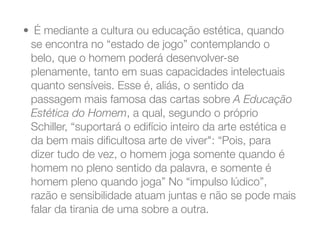 •  É mediante a cultura ou educação estética, quando
se encontra no “estado de jogo” contemplando o
belo, que o homem poderá desenvolver-se
plenamente, tanto em suas capacidades intelectuais
quanto sensíveis. Esse é, aliás, o sentido da
passagem mais famosa das cartas sobre A Educação
Estética do Homem, a qual, segundo o próprio
Schiller, “suportará o edifício inteiro da arte estética e
da bem mais diﬁcultosa arte de viver": “Pois, para
dizer tudo de vez, o homem joga somente quando é
homem no pleno sentido da palavra, e somente é
homem pleno quando joga” No “impulso lúdico”,
razão e sensibilidade atuam juntas e não se pode mais
falar da tirania de uma sobre a outra.
 