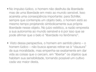 • No impulso lúdico, o homem não desfruta da liberdade
mas de uma liberdade em meio ao mundo sensível. Isso
acarreta uma conseqüência importante: para Schiller,
sempre que contempla um objeto belo, o homem está ao
mesmo tempo projetando simbolicamente sua própria
liberdade nesse objeto. No juízo estético, a razão empresta
a sua autonomia ao mundo sensível e é por isso que se
pode aﬁrmar que o belo é “liberdade no fenômeno".
•  Visto dessa perspectiva, o homem em sentido pleno – o
homem lúdico – não busca apenas retirar-se à “clausura”
de sua moralidade, mas empenha-se exatamente em dar
vida as coisas que o cercam, em “libertar” os objetos que
habitam sua sensibilidade, tornando possível um cultivo
cada vez maior desta.
 