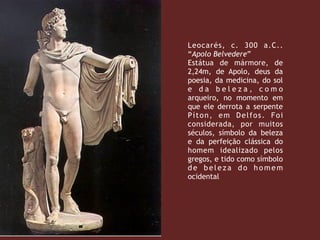 Leocarés, c.  300 a.C..
“Apolo Belvedere”
Estátua de mármore, de
2,24m, de Apolo, deus da
poesia, da medicina, do sol
e d a b e l e z a , c o m o
arqueiro, no momento em
que ele derrota a serpente
Píton, em Delfos. Foi
considerada, por muitos
séculos, símbolo da beleza
e da perfeição clássica do
homem idealizado pelos
gregos, e tido como símbolo
de beleza do homem
ocidental
 