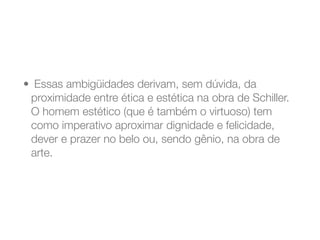 •  Essas ambigüidades derivam, sem dúvida, da
proximidade entre ética e estética na obra de Schiller.
O homem estético (que é também o virtuoso) tem
como imperativo aproximar dignidade e felicidade,
dever e prazer no belo ou, sendo gênio, na obra de
arte.
 