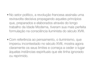 • No setor político, a revolução francesa assinala uma
reviravolta decisiva propagando aqueles princípios
que, preparados e elaborados através do longo
trabalho da Idade Moderna, tiveram sua mais perfeita
formulação na consciência iluminista do século XVIII.
• Com referência ao pensamento, o iluminismo, que
imperou incontestado no século XVIII, mostra agora
claramente os seus limites e começa a ceder o lugar
àquelas instâncias espirituais que ele tinha ignorado
ou reprimido.
 