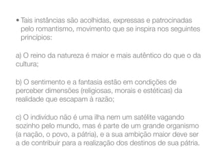 • Tais instâncias são acolhidas, expressas e patrocinadas
pelo romantismo, movimento que se inspira nos seguintes
princípios:
a) O reino da natureza é maior e mais autêntico do que o da
cultura;
b) O sentimento e a fantasia estão em condições de
perceber dimensões (religiosas, morais e estéticas) da
realidade que escapam à razão;
c) O indivíduo não é uma ilha nem um satélite vagando
sozinho pelo mundo, mas é parte de um grande organismo
(a nação, o povo, a pátria), e a sua ambição maior deve ser
a de contribuir para a realização dos destinos de sua pátria.
 