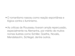 • O romantismo nasceu como reação espontânea e
lógica contra o iluminismo.
• As críticas de Rousseau tiveram ampla repercussão,
especialmente na Alemanha, por mérito de muitos
nomes ilustres como Schiller, Goethe, Novalis,
Mendelssohn, Schlegel, dentre outros.
 