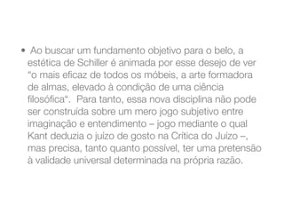 •  Ao buscar um fundamento objetivo para o belo, a
estética de Schiller é animada por esse desejo de ver
“o mais eﬁcaz de todos os móbeis, a arte formadora
de almas, elevado à condição de uma ciência
ﬁlosóﬁca“.  Para tanto, essa nova disciplina não pode
ser construída sobre um mero jogo subjetivo entre
imaginação e entendimento – jogo mediante o qual
Kant deduzia o juízo de gosto na Crítica do Juízo –,
mas precisa, tanto quanto possível, ter uma pretensão
à validade universal determinada na própria razão.
 