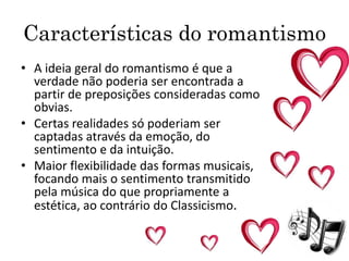 Características do romantismo
• A ideia geral do romantismo é que a
verdade não poderia ser encontrada a
partir de preposições consideradas como
obvias.
• Certas realidades só poderiam ser
captadas através da emoção, do
sentimento e da intuição.
• Maior flexibilidade das formas musicais,
focando mais o sentimento transmitido
pela música do que propriamente a
estética, ao contrário do Classicismo.
 