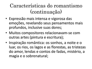 Características do romantismo
(continuação)
• Expressão mais intensa e vigorosa das
emoções, revelando seus pensamentos mais
profundos, inclusive suas dores;
• Muitos compositores relacionavam-se com
outras artes (pintura e escritura);
• Inspiração romântica: os sonhos, a noite e o
luar, os rios, os lagos e as florestas, as tristezas
do amor, lendas e contos de fadas, mistério, a
magia e o sobrenatural;
 