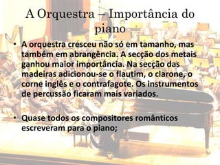 A Orquestra – Importância do
piano
• A orquestra cresceu não só em tamanho, mas
também em abrangência. A secção dos metais
ganhou maior importância. Na secção das
madeiras adicionou-se o flautim, o clarone, o
corne inglês e o contrafagote. Os instrumentos
de percussão ficaram mais variados.
• Quase todos os compositores românticos
escreveram para o piano;
 