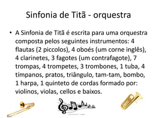 Sinfonia de Titã - orquestra
• A Sinfonia de Titã é escrita para uma orquestra
composta pelos seguintes instrumentos: 4
flautas (2 piccolos), 4 oboés (um corne inglês),
4 clarinetes, 3 fagotes (um contrafagote), 7
trompas, 4 trompetes, 3 trombones, 1 tuba, 4
tímpanos, pratos, triângulo, tam-tam, bombo,
1 harpa, 1 quinteto de cordas formado por:
violinos, violas, cellos e baixos.
 