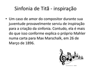 Sinfonia de Titã - inspiração
• Um caso de amor do compositor durante sua
juventude provavelmente serviu de inspiração
para a criação da sinfonia. Contudo, ela é mais
do que isso conforme explica o próprio Mahler
numa carta para Max Marschalk, em 26 de
Março de 1896.
 