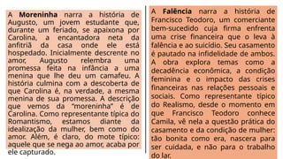 A Moreninha narra a história de
Augusto, um jovem estudante que,
durante um feriado, se apaixona por
Carolina, a encantadora neta da
anfitriã da casa onde ele está
hospedado. Inicialmente descrente no
amor, Augusto relembra uma
promessa feita na infância a uma
menina que lhe deu um camafeu. A
história culmina com a descoberta de
que Carolina é, na verdade, a mesma
menina de sua promessa. A descrição
que vemos da “moreninha” é de
Carolina. Como representante típica do
Romantismo, estamos diante da
idealização da mulher, bem como do
amor. Além, é claro, do mote típico:
aquele que se nega ao amor, acaba por
ele capturado.
A Falência narra a história de
Francisco Teodoro, um comerciante
bem-sucedido cuja firma enfrenta
uma crise financeira que o leva à
falência e ao suicídio. Seu casamento
é pautado na infidelidade de ambos.
A obra explora temas como a
decadência econômica, a condição
feminina e o impacto das crises
financeiras nas relações pessoais e
sociais. Como representante típico
do Realismo, desde o momento em
que Francisco Teodoro conhece
Camila, vê nela a questão prática do
casamento e da condição de mulher:
tão bonita como era, nascera para
ser cuidada, e não para o trabalho
do lar.
 