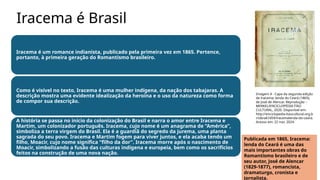 Iracema é Brasil
Iracema é um romance indianista, publicado pela primeira vez em 1865. Pertence,
portanto, à primeira geração do Romantismo brasileiro.
Como é visível no texto, Iracema é uma mulher indígena, da nação dos tabajaras. A
descrição mostra uma evidente idealização da heroína e o uso da natureza como forma
de compor sua descrição.
A história se passa no início da colonização do Brasil e narra o amor entre Iracema e
Martim, um colonizador português. Iracema, cujo nome é um anagrama de “América”,
simboliza a terra virgem do Brasil. Ela é a guardiã do segredo da jurema, uma planta
sagrada do seu povo. Iracema e Martim fogem para viver juntos, e ela acaba tendo um
filho, Moacir, cujo nome significa “filho da dor”. Iracema morre após o nascimento de
Moacir, simbolizando a fusão das culturas indígena e europeia, bem como os sacrifícios
feitos na construção de uma nova nação.
Imagem 4 - Capa da segunda edição
de Iracema: lenda do Ceará (1865),
de José de Alencar. Reprodução –
MERKEL/ENCICLOPÉDIA ITAÚ
CULTURAL, 2020. Disponível em:
http://enciclopedia.itaucultural.org.b
r/obra67459/iracemalenda-do-ceara.
Acesso em: 22 nov. 2024.
Publicada em 1865, Iracema:
lenda do Ceará é uma das
mais importantes obras do
Romantismo brasileiro e de
seu autor, José de Alencar
(1829-1877), romancista,
dramaturgo, cronista e
jornalista.
 
