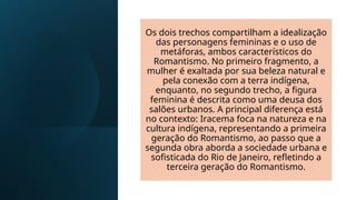 Os dois trechos compartilham a idealização
das personagens femininas e o uso de
metáforas, ambos característicos do
Romantismo. No primeiro fragmento, a
mulher é exaltada por sua beleza natural e
pela conexão com a terra indígena,
enquanto, no segundo trecho, a figura
feminina é descrita como uma deusa dos
salões urbanos. A principal diferença está
no contexto: Iracema foca na natureza e na
cultura indígena, representando a primeira
geração do Romantismo, ao passo que a
segunda obra aborda a sociedade urbana e
sofisticada do Rio de Janeiro, refletindo a
terceira geração do Romantismo.
 