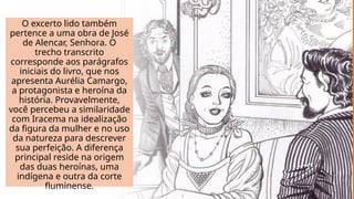 O excerto lido também
pertence a uma obra de José
de Alencar, Senhora. O
trecho transcrito
corresponde aos parágrafos
iniciais do livro, que nos
apresenta Aurélia Camargo,
a protagonista e heroína da
história. Provavelmente,
você percebeu a similaridade
com Iracema na idealização
da figura da mulher e no uso
da natureza para descrever
sua perfeição. A diferença
principal reside na origem
das duas heroínas, uma
indígena e outra da corte
fluminense.
 