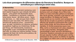 Leia duas passagens de diferentes obras da literatura brasileira. Busque as
semelhanças e diferenças entre elas.
A Moreninha
- Que interessante terceto! exclamou com
tom teatral Augusto; que coleção de belos
tipos!... uma jovem de dezessete anos,
pálida... romântica e, portanto, sublime;
uma outra, loura... de olhos azuis... faces
cor-de-rosa... e... não sei que mais: enfim,
clássica e por isso bela. Por último uma
terceira de quatorze anos... moreninha,
que, ou seja, romântica ou clássica, prosaica
ou poética, ingênua ou misteriosa, há de,
por força, ser interessante, travessa e
engraçada; e por consequência qualquer
das três, ou todas ao mesmo tempo, muito
capazes de fazer de minha alma peteca, de
meu coração pitorra!
A Moreninha. Joaquim Manuel de Macedo. 1844.
A Falência
A cada instante o nome de Camila saia-lhe
da boca com um elogio. Era a filha mais
velha e a mais instruída: pilhara os tempos
das vacas gordas, quando o pai exercia um
cargo lucrativo. Os dedos de Camila
apressavam-se no crochê; com certeza ela
havia de ter errado os pontos e sentido os
olhares de Teodoro queimarem-lhe a pele,
que a tinha linda, de uma alvura azul de
camélia. D. Emília asseverava que a sua
Mila, como a chamavam em casa, esquecia-
se das suas prendas, obrigadas pela
necessidade a fazer serviços domésticos.
Francisco Teodoro comoveu-se com a ideia
de que aquela mulher, talhada para rainha,
passasse os dias a picar os dedos na agulha
ou a calejar as mãos com o uso da vassoura
ou do ferro.
 