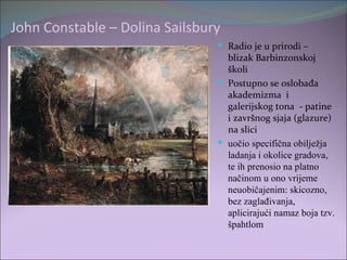 John Constable – Dolina Sailsbury
                                 Radio je u prirodi –
                                  blizak Barbinzonskoj
                                  školi
                                 Postupno se oslobađa
                                  akademizma i
                                  galerijskog tona - patine
                                  i završnog sjaja (glazure)
                                  na slici
                                 uočio specifična obilježja
                                  ladanja i okolice gradova,
                                  te ih prenosio na platno
                                  načinom u ono vrijeme
                                  neuobičajenim: skicozno,
                                  bez zaglađivanja,
                                  aplicirajući namaz boja tzv.
                                  špahtlom
 