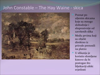 John Constable – The Hay Waine - skica
                                 Poznat po
                                  uljenim skicama
                                  koje su mnogo
                                  slobodnije i
                                  ekspresivnije od
                                  završenih slika
                                 Među prvima koji
                                  su objekt
                                  direktno iz
                                  prirode prenosili
                                  na platno
                                 U slikanju je
                                  koristio slomljene
                                  kistove da bi
                                  postogao što
                                  blještaviji efekt
                                  svjetlosti
 