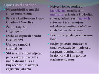 Caspar David Friedrich          Najveći domet postiže u
  Najznačajniji njemački       krajolicima, magličastim
   slikar romantizma            marinama, prizorima brodovlja,
  Pripada književnom krugu     stijena, ledenih santi, gotičkih
   Goethea i Novalisa           ruševina, i to stvaranjem
  Život obilježen              određene atmosfere, služeći se
   tragedijama                  simboličnim elementima
  Djela su kupovali pruski i  Pozornost poklanja nijansama
   ruski carevi                 boja
  Umro u samoći i             čovjek je često smješten u
   siromaštvu                   omalovažavajućem položaju
  Slikarskim stilom utjecao    naspram dominantnog
   je na eskpresionizam i       krajolika koji ima gotovo
   nadrealizam ali i na         nadnaravnu moć
   književnost i filozofiju
   egzistencijalizma
 