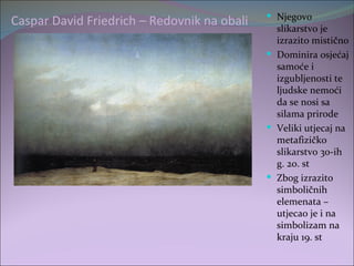  Njegovo
Caspar David Friedrich – Redovnik na obali     slikarstvo je
                                               izrazito mistično
                                              Dominira osjećaj
                                               samoće i
                                               izgubljenosti te
                                               ljudske nemoći
                                               da se nosi sa
                                               silama prirode
                                              Veliki utjecaj na
                                               metafizičko
                                               slikarstvo 30-ih
                                               g. 20. st
                                              Zbog izrazito
                                               simboličnih
                                               elemenata –
                                               utjecao je i na
                                               simbolizam na
                                               kraju 19. st
 