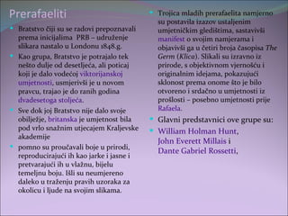 Prerafaeliti                                 Trojica mladih prerafaelita namjerno
                                              su postavila izazov ustaljenim
 Bratstvo čiji su se radovi prepoznavali     umjetničkim gledištima, sastavivši
  prema inicijalima PRB – udruženje           manifest o svojim namjerama i
  slikara nastalo u Londonu 1848.g.           objavivši ga u četiri broja časopisa The
 Kao grupa, Bratstvo je potrajalo tek        Germ (Klica). Slikali su izravno iz
  nešto dulje od desetljeća, ali poticaj      prirode, s objektivnom vjernošću i
  koji je dalo vodećoj viktorijanskoj         originalnim idejama, pokazujući
  umjetnosti, usmjerivši je u novom           sklonost prema onome što je bilo
  pravcu, trajao je do ranih godina           otvoreno i srdačno u umjetnosti iz
  dvadesetoga stoljeća.                       prošlosti – posebno umjetnosti prije
 Sve dok joj Bratstvo nije dalo svoje        Rafaela.
  obilježje, britanska je umjetnost bila     Glavni predstavnici ove grupe su:
  pod vrlo snažnim utjecajem Kraljevske      William Holman Hunt,
  akademije
                                              John Everett Millais i
 pomno su proučavali boje u prirodi,
                                              Dante Gabriel Rossetti,
  reproducirajući ih kao jarke i jasne i
  pretvarajući ih u vlažnu, bijelu
  temeljnu boju. Išli su neumjereno
  daleko u traženju pravih uzoraka za
  okolicu i ljude na svojim slikama.
 