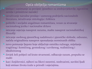 Opća obilježja romantizma
 smisao i zanimanje za povijest (posebice za srednjovjekovlje, egzotične
    zemlje i primitivne narode)
   istraživanje narodne predaje i usmenog podrijetla nacionalnih
    literatura, istraživanje mitologija i folklora
   politički i socijalni angažman romantičara, vezan za stvaranje
    nacionalnog jezika i nacionalne države
   isticanje osjećaja nasuprot razumu, mašte nasuprot racionalističkoj
    filozofiji
   isticanje osobnog pjesničkog nadahnuća i pjesničke slobode, odnosno,
    načela originaliteta nasuprot oponašanju normiranih oblika
   novo poimanje ljepote koje uključuje estetiku ružnoga, miješanje
    tragičnog i komičnog, grotesknog i uzvišenog, realističnog i
    idealiziranog
   čovjek želi pobjeći od krute stvarnosti, odbacuje razum, prepušta se
    mašti
   kao i književnici, njihovi su likovi nesretni, neshvaćeni, suvišni ljudi
    koji smisao života traže u prirodi i osjećajima.
 