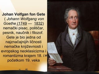 Јohan Volfgan fon Gete
( Johann Wolfgang von
Goethe (1749 — 1832)
nemački pisac, političar,
pesnik, naučnik i filozof.
Gete je bio jedna od
najznačajnijih ličnosti
nemačke književnosti i
evropskog neoklasicizma i
romantizma krajem 18. i
početkom 19. veka
 