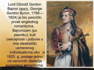 Lord Džordž Gordon
Bajron (енгл. George
Gordon Byron, 1788—
1824) je bio pesnički
prvak engleskog
romantizma.
Bajronizam (po
pesniku), kult
osećajnosti i pobune u
ime idealistički
usmerenog
individualizma oko
1820. g. postaje jedno
od osnovnih obeležja
evropskog romantizma.
 