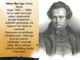 Viktor Mari Igo (Victor
Marie
Hugo; 1802 — 1885)
bio je veliki francuski
pisac i predvodnik
mnogih književnih i
političkih generacija. Za
njegovo ime vezan je
nastanak
francuske romantičarsk
e književnosti. Viktor Igo
je je bio pesnik,
romansijer i dramski
pisac. Bio je aktivan
učesnik političkog života
Francuske.
 