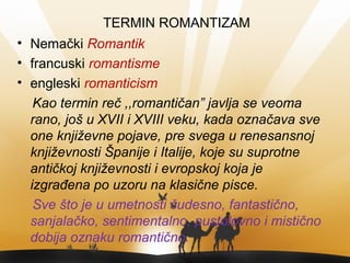 TERMIN ROMANTIZAM
• Nemački Romantik
• francuski romantisme
• engleski romanticism
Kao termin reč ,,romantičan” javlja se veoma
rano, još u XVII i XVIII veku, kada označava sve
one književne pojave, pre svega u renesansnoj
književnosti Španije i Italije, koje su suprotne
antičkoj književnosti i evropskoj koja je
izgrađena po uzoru na klasične pisce.
Sve što je u umetnosti čudesno, fantastično,
sanjalačko, sentimentalno, pustolovno i mistično
dobija oznaku romantično.
 