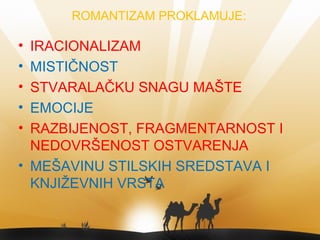 ROMANTIZAM PROKLAMUJE:
• IRACIONALIZAM
• MISTIČNOST
• STVARALAČKU SNAGU MAŠTE
• EMOCIJE
• RAZBIJENOST, FRAGMENTARNOST I
NEDOVRŠENOST OSTVARENJA
• MEŠAVINU STILSKIH SREDSTAVA I
KNJIŽEVNIH VRSTA
 