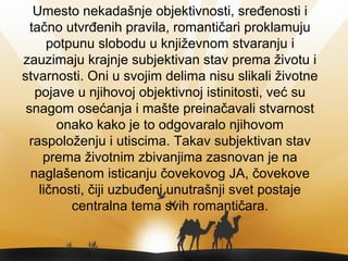 Umesto nekadašnje objektivnosti, sređenosti i
tačno utvrđenih pravila, romantičari proklamuju
potpunu slobodu u književnom stvaranju i
zauzimaju krajnje subjektivan stav prema životu i
stvarnosti. Oni u svojim delima nisu slikali životne
pojave u njihovoj objektivnoj istinitosti, već su
snagom osećanja i mašte preinačavali stvarnost
onako kako je to odgovaralo njihovom
raspoloženju i utiscima. Takav subjektivan stav
prema životnim zbivanjima zasnovan je na
naglašenom isticanju čovekovog JA, čovekove
ličnosti, čiji uzbuđeni unutrašnji svet postaje
centralna tema svih romantičara.
 