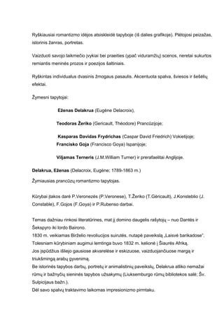 Ryškiausiai romantizmo idėjos atsiskleidė tapyboje (iš dalies grafikoje). Plėtojosi peizažas,
istorinis žanras, portretas.
Vaizduoti savojo laikmečio įvykiai bei praeities (ypač viduramžių) scenos, neretai sukurtos
remiantis meninės prozos ir poezijos šaltiniais.
Ryškintas individualus dvasinis žmogaus pasaulis. Akcentuota spalva, šviesos ir šešėlių
efektai.
Žymesni tapytojai:
Eženas Delakrua (Eugène Delacroix),
Teodoras Žeriko (Gericault, Théodore) Prancūzijoje;
Kasparas Davidas Frydrichas (Caspar David Friedrich) Vokietijoje;
Francisko Goja (Francisco Goya) Ispanijoje;
Viljamas Terneris (J.M.William Turner) ir prerafaelitai Anglijoje.
Delakrua, Eženas (Delacroix, Eugène; 1789-1863 m.)
Žymiausias prancūzų romantizmo tapytojas.
Kūrybai įtakos darė P.Veronezės (P.Veronese), T.Žeriko (T.Gėricault), J.Konsteblio (J.
Constable), F.Gojos (F.Goya) ir P.Rubenso darbai.
Temas dažniau rinkosi literatūrines, mat jį domino daugelis rašytojų – nuo Dantės ir
Šekspyro iki lordo Bairono.
1830 m. veikiamas Birželio revoliucijos suirutės, nutapė paveikslą „Laisvė barikadose”.
Tolesniam kūrybiniam augimui lemtinga buvo 1832 m. kelionė į Šiaurės Afriką.
Jos įspūdžius išliejo gausiose akvarelėse ir eskizuose, vaizduojančiuose margą ir
triukšmingą arabų gyvenimą.
Be istorinės tapybos darbų, portretų ir animalistinių paveikslų, Delakrua atliko nemažai
rūmų ir bažnyčių sieninės tapybos užsakymų (Liuksemburgo rūmų bibliotekos salė; Šv.
Sulpicijaus bažn.).
Dėl savo spalvų traktavimo laikomas impresionizmo pirmtaku.
 