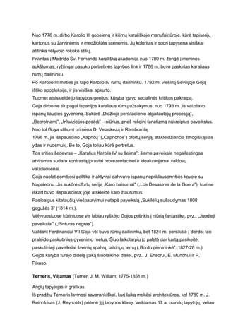 Nuo 1776 m. dirbo Karolio III gobelenų ir kilimų karališkoje manufaktūroje, kūrė tapiserijų
kartonus su žanrinėmis ir medžioklės scenomis. Jų koloritas ir sodri tapysena visiškai
atitinka vėlyvojo rokoko stilių.
Priimtas į Madrido Šv. Fernando karališką akademiją nuo 1780 m. žengė į menines
aukštumas; ryžtingai pasuko portretinės tapybos link ir 1786 m. buvo paskirtas karaliaus
rūmų dailininku.
Po Karolio III mirties jis tapo Karolio IV rūmų dailininku. 1792 m. viešintį Sevilijoje Goją
ištiko apopleksija, ir jis visiškai apkurto.
Tuomet atsiskleidė jo tapybos genijus; kūryba įgavo socialinės kritikos pakraipą.
Goja dirbo ne tik pagal Ispanijos karaliaus rūmų užsakymus; nuo 1793 m. jis vaizdavo
ispanų liaudies gyvenimą. Sukūrė „Didžiojo penktadienio atgailautojų procesiją”,
„Beprotnamį”, „Inkvizicijos posėdį” – niūrius, prieš religinį fanatizmą nukreiptus paveikslus.
Nuo tol Goya stiliumi primena D. Velaskezą ir Rembrantą.
1798 m. jis išspausdino „Kapričų” („Caprichos”) ofortų seriją, atskleidžiančią žmogiškąsias
ydas ir nuosmukį. Be to, Goja toliau kūrė portretus.
Tos srities šedevras – „Karalius Karolis IV su šeima”; šiame paveiksle negailestingas
atvirumas sudaro kontrastą įprastai reprezentacinei ir idealizuojamai valdovų
vaizduosenai.
Goja nuolat domėjosi politika ir aktyviai dalyvavo ispanų nepriklausomybės kovoje su
Napoleonu. Jis sukūrė ofortų seriją „Karo baisumai" („Los Desastres de la Guera”), kuri ne
iškart buvo išspausdinta; joje atskleidė karo žiaurumus.
Pasibaigus kitataučių viešpatavimui nutapė paveikslą „Sukilėlių sušaudymas 1808
gegužės 3” (1814 m.).
Vėlyvuosiuose kūriniuose vis labiau ryškėjo Gojos polinkis į niūrią fantastiką, pvz., „Juodieji
paveikslai” („Pinturas negras”).
Valdant Ferdinandui VII Goja vėl buvo rūmų dailininku, bet 1824 m. persikėlė į Bordo; ten
praleido paskutinius gyvenimo metus. Šiuo laikotarpiu jo paletė dar kartą pasikeitė;
paskutinieji paveikslai švelnių spalvų, taikingų temų („Bordo pienininkė”, 1827-28 m.).
Gojos kūryba turėjo didelę įtaką šiuolaikinei dailei, pvz., J. Ensorui, E. Munchui ir P.
Pikaso.
Terneris, Viljamas (Turner, J. M. William; 1775-1851 m.)
Anglų tapytojas ir grafikas.
Iš pradžių Terneris lavinosi savarankiškai, kurį laiką mokėsi architektūros, kol 1789 m. J.
Reinoldsas (J. Reynolds) priėmė jį į tapybos klasę. Veikiamas 17 a. olandų tapytojų, vėliau
 