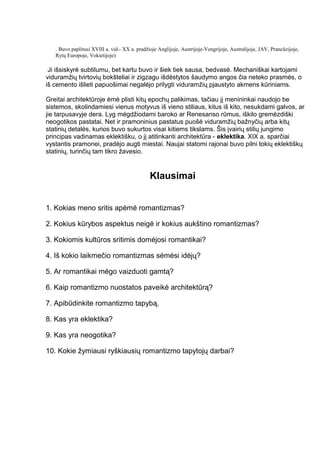 . Buvo paplitusi XVIII a. vid.- XX a. pradžioje Anglijoje, Austrijoje-Vengrijoje, Australijoje, JAV, Prancūzijoje,
Rytų Europoje, Vokietijoje)
Ji išsiskyrė subtilumu, bet kartu buvo ir šiek tiek sausa, bedvasė. Mechaniškai kartojami
viduramžių tvirtovių bokšteliai ir zigzagu išdėstytos šaudymo angos čia neteko prasmės, o
iš cemento išlieti papuošimai negalėjo prilygti viduramžių pjaustyto akmens kūriniams.
Greitai architektūroje ėmė plisti kitų epochų palikimas, tačiau jį menininkai naudojo be
sistemos, skolindamiesi vienus motyvus iš vieno stiliaus, kitus iš kito, nesukdami galvos, ar
jie tarpusavyje dera. Lyg mėgdžiodami baroko ar Renesanso rūmus, iškilo gremėzdiški
neogotikos pastatai. Net ir pramoninius pastatus puošė viduramžių bažnyčių arba kitų
statinių detalės, kurios buvo sukurtos visai kitiems tikslams. Šis įvairių stilių jungimo
principas vadinamas eklektišku, o jį atitinkanti architektūra - eklektika. XIX a. sparčiai
vystantis pramonei, pradėjo augti miestai. Naujai statomi rajonai buvo pilni tokių eklektiškų
statinių, turinčių tam tikro žavesio.
Klausimai
1. Kokias meno sritis apėmė romantizmas?
2. Kokius kūrybos aspektus neigė ir kokius aukštino romantizmas?
3. Kokiomis kultūros sritimis domėjosi romantikai?
4. Iš kokio laikmečio romantizmas sėmėsi idėjų?
5. Ar romantikai mėgo vaizduoti gamtą?
6. Kaip romantizmo nuostatos paveikė architektūrą?
7. Apibūdinkite romantizmo tapybą.
8. Kas yra eklektika?
9. Kas yra neogotika?
10. Kokie žymiausi ryškiausių romantizmo tapytojų darbai?
 