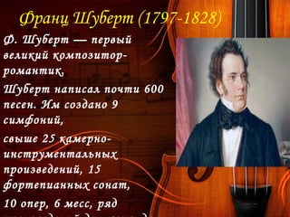 Франц Шуберт (1797-1828)
Ф. Шуберт — первый
великий композитор-
романтик. 
Шуберт написал почти 600
песен. Им создано 9
симфоний,
свыше 25 камерно-
инструментальных
произведений, 15
фортепианных сонат,
10 опер, 6 месс, ряд
 