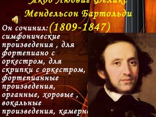 Якоб Людвиг Феликс
Мендельсон Бартольди 
(1809-1847)Он сочинил:
симфонические
произведения , для
фортепиано с
оркестром, для
скрипки с оркестром,
фортепианные
произведения,
органные, хоровые ,
вокальные
произведения, камерно-
 