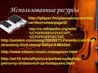 Использованные ресурсы
http://iplayer.fm/q/мендельсон+пес
ни+без+слов/page/2/
http://art19.info/all/picture/portret-nadezhdy-
petrovny-zhdanovich-za-fortepyano.html
http://www.classic-music.ru/paganini.html
http://poiskm.com/song/26828273-Ferents-List-Godi-
stranstviy-God-vtoroy-Italiya-II-Mislitel
http://ru.wikipedia.org/wiki/
%C1%F0%E0%F2%FC%FF_
%C3%F0%E8%EC%EC
 