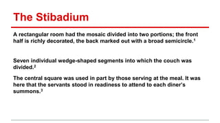 The Stibadium
A rectangular room had the mosaic divided into two portions; the front
half is richly decorated, the back marked out with a broad semicircle.1
Seven individual wedge-shaped segments into which the couch was
divided.2
The central square was used in part by those serving at the meal. It was
here that the servants stood in readiness to attend to each diner’s
summons.3
 