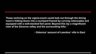 Those reclining on the sigma-couch could look out through the dining
room’s folding doors into a courtyard framed by curving colonnades and
equipped with a well-stocked fish pond. Beyond this lay a magnificent
view of the Garonne valley and the surrounding hills. 1
- Sidonius’ account of Leontius’ villa in Gaul
 