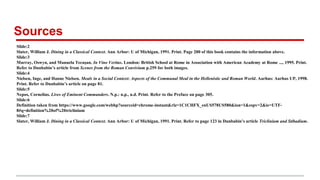 Sources
Slide:2
Slater, William J. Dining in a Classical Context. Ann Arbor: U of Michigan, 1991. Print. Page 200 of this book contains the information above.
Slide:3
Murray, Oswyn, and Manuela Tecușan. In Vino Veritas. London: British School at Rome in Association with American Academy at Rome ..., 1995. Print.
Refer to Dunbabin’s article from Scenes from the Roman Convivium p.259 for both images.
Slide:4
Nielsen, Inge, and Hanne Nielsen. Meals in a Social Context: Aspects of the Communal Meal in the Hellenistic and Roman World. Aarhus: Aarhus UP, 1998.
Print. Refer to Dunbabin’s article on page 81.
Slide:5
Nepos, Cornelius. Lives of Eminent Commanders. N.p.: n.p., n.d. Print. Refer to the Preface on page 305.
Slide:6
Definition taken from https://www.google.com/webhp?sourceid=chrome-instant&rlz=1C1CHFX_enUS578US580&ion=1&espv=2&ie=UTF-
8#q=definition%20of%20triclinium
Slide:7
Slater, William J. Dining in a Classical Context. Ann Arbor: U of Michigan, 1991. Print. Refer to page 123 in Dunbabin’s article Triclinium and Stibadium.
 