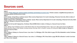 Sources cont.
Slide:8
Courtesy of http://blogs.getty.edu/iris/reclining-and-dining-and-drinking-in-ancient-rome/. Website contains a simplified interpretation of a
Triclinium labeled with hierarchy of order.
Slide:9
(Left) Antioch, Atrium House, triclinium mosaic. Photo courtesy Department of Art and Archaeology, Princeton University. Refer to index of
Dining in a Classical Context by Slater.
(Right) Antioch, House of Drinking Contest, triclinium mosaic. Photo courtesy Department of Art and Archaeology, Princeton University. Refer
to index of Dining in a Classical Context by Slater.
Slide:10
Pompeii I.6.2-4,Casa del Criptoportico, Triclinium. Photo KMDD. Refer to index of Dining in a Classical Context by Slater.
Slide:11
(Left) Dining room Triclinium courtesy of the Roman Open-air miuseam Hechingen-Stein. http://www.villa-rustica.de/tour/tour08e.html
(Right)Thysdrus, House of the Months, triclinium mosaic, drawing. After L.Foucher, Latomus 20, 1061,pl.XI. Refer to index of Dining in a
Classical Context by Slater.
Slide:12
Slater, William J. Dining in a Classical Context. Ann Arbor: U of Michigan, 1991. Print. Refer to page 129-130 in Dunbabin’s article Triclinium
and Stibadium.
Slide:13
1Slater, William J. Dining in a Classical Context. Ann Arbor: U of Michigan, 1991. Print. Refer to page 200-201 in Rossiter’s article Convivium
and Villa in Late Antiquity.
 