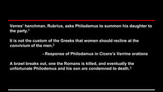 Verres’ henchman, Rubrius, asks Philodamus to summon his daughter to
the party.1
It is not the custom of the Greeks that women should recline at the
convivium of the men.2
- Response of Philodamus in Cicero’s Verrine orations
A brawl breaks out, one the Romans is killed, and eventually the
unfortunate Philodemus and his son are condemned to death.3
 