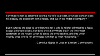 For what Roman is ashamed to bring his wife to a feast, or whose consort does
not occupy the best room in the house, and live in the midst of company? 1
But in Greece the case is far otherwise; for a wife is neither admitted to a feast,
except among relations, nor does she sit anywhere but in the innermost
apartment of the house, which is called the gynaeconitis, and into which
nobody goes who is not connected with her by near relationship. 2
-Cornelius Nepos in Lives of Eminent Commanders
 