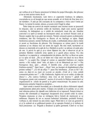 100
sat vorbea că şi el fusese amestecat în bătaia lui popa Gheorghe, dar plecase
şi nu se mai auzise nimic de el.
-Domnule locotenent, veni într-o zi caporalul Gafencu în adăpost,
cocoşindu-se ca să încapă pe uşa aceea scundă, să vă feriţi de Ene ăsta că e
un turnător ; îl ştiţi pe ăla cocoşatu de la compania a treia care-l imita pe
fiurer, l-a turnat la nemţi, săracu, şi acum cică-l bagă la zdup.
Între timp un convoi de maşini nemţeşti care tocmai acum se puseseră
în mişcare, căci se primise ordin de înaintare, după cum auzise agentul
veterinar, fu întâmpinat cu o rafală de mitralieră, trasă din sat. Imediat
convoiul s-a oprit şi nemţii au înconjurat satul, au scotocit fiecare casă şi
fiecare ungher dar n-au găsit pe nimeni. Nemţii ceruseră ajutor şi plutonului
românesc, dar Ilie Georgescu se făcuse că nu înţelege ce spun. După
încheierea acţiunii, nemţii fierbeau de ciudă, o ambulanţă cărase câţiva răniţi
şi acum se încolonau de plecare. Ilie Georgescu se uitase pasiv la toată
acţiunea şi nu shiţase nici un semn de regret. Ba mai mult, taciturnul se
dusese cu marmida să ia apă de la o fântână şi acolo i se păruse că aude glas
de om. A privit în apă şi şi-a văzut făptura lui, dar a observat că pe la
jumatea fântânii vizdurile erau sparte şi o gaură pleca aiurea. S-a dus
imediat şi i-a raportat şi comandantului de pluton, dar Ilie i-a făcut un semn
şi i-a spus să tacă. ,,De ce să luăm noi viaţa unui om dacă nu ne-a făcut
nimic ?”- i-a şoptit Ilie. Lăngă el venise şi caporalul Gafencu şi-i repeta
mereu : « Să vedeţi, dom’ lent, că ăştia o să ne bănuiască pe noi ! » Ilie
Georgescu tăcu, apoi , absent, îl întrebă cine. ,,Cum cine?-se supără
Gafencu-nemţii!” Apoi încet : ,,Dom’ lent, au început să răspândească afişe
printre soldaţi !” ,,Ce fel de afişe ?”- puse Ilie întrebarea. ,,Cum ce fel ? de-
astea cu daţi-vă cu ruşii că n-aveţi ce pierde…Cred că e vreo celulă
comunistă printre noi !”. « Bă, Gafencule, înghite tot ce-ai vorbit, că dăm de
dracu ! » ,,Nu cumva Gafencu- ăsta vrea să mă încerce ?- gândi Ilie
Georgescu, poate este comunist”, auzise el că acolo la Malaxa muncitorii se
organizaseră în celule de partid şi în gărzi muncitoreşti. Se punea la cale
întoarcerea armelor împotriva nemţilor…
Apoi urmă o muncă încordată, pe o distanţă de câţiva chilometri săpară
amplasamente până prin martie. Câmpia era netedă ca în palmă, ici şi colo
mai stăruiau petece de zăpadă care întârziau să se topească. Natura totuşi se
trezise din amorţeală şi muguraşii începuseră să-şi scoată colţii la soare.
Noaptea munceau şi ziua se retrăgeau într-o lizieră de mesteceni şi se
odihneau. Departe de tot se auzeau bubuituri înfundate, probabil frontul,
vorbeau ei, dar nimeni nu ştia nimic sigur. Până într-o zi veni un general la
ei şi le ordonă să se grăbească pentru că se apropia frontul şi ei trebuia să
facă joncţiunea cu brigada a douăzeci şi patra germană. Când se va face
100
100
 