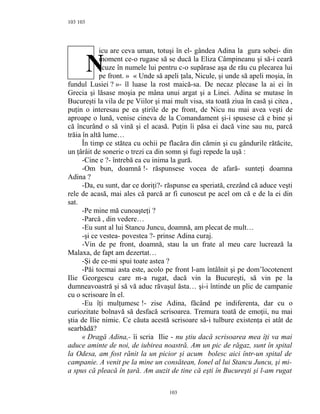 103
icu are ceva uman, totuşi în el- gândea Adina la gura sobei- din
moment ce-o rugase să se ducă la Eliza Câmpineanu şi să-i ceară
scuze în numele lui pentru c-o supărase aşa de rău cu plecarea lui
pe front. » « Unde să apeli ţala, Nicule, şi unde să apeli moşia, în
fundul Lusiei ? »- îl luase la rost maică-sa. De necaz plecase la ai ei în
Grecia şi lăsase moşia pe mâna unui argat şi a Linei. Adina se mutase în
Bucureşti la vila de pe Viilor şi mai mult visa, sta toată ziua în casă şi citea ,
puţin o interesau pe ea ştirile de pe front, de Nicu nu mai avea veşti de
aproape o lună, venise cineva de la Comandament şi-i spusese că e bine şi
că încurând o să vină şi el acasă. Puţin îi păsa ei dacă vine sau nu, parcă
trăia în altă lume…
În timp ce stătea cu ochii pe flacăra din cămin şi cu gândurile rătăcite,
un ţârâit de sonerie o trezi ca din somn şi fugi repede la uşă :
-Cine e ?- întrebă ea cu inima la gură.
-Om bun, doamnă !- răspunsese vocea de afară- sunteţi doamna
Adina ?
-Da, eu sunt, dar ce doriţi?- răspunse ea speriată, crezând că aduce veşti
rele de acasă, mai ales că parcă ar fi cunoscut pe acel om că e de la ei din
sat.
-Pe mine mă cunoaşteţi ?
-Parcă , din vedere…
-Eu sunt al lui Stancu Juncu, doamnă, am plecat de mult…
-şi ce vestea- povestea ?- prinse Adina curaj.
-Vin de pe front, doamnă, stau la un frate al meu care lucrează la
Malaxa, de fapt am dezertat…
-Şi de ce-mi spui toate astea ?
-Păi tocmai asta este, acolo pe front l-am întâlnit şi pe dom’locotenent
Ilie Georgescu care m-a rugat, dacă vin la Bucureşti, să vin pe la
dumneavoastră şi să vă aduc răvaşul ăsta… şi-i întinde un plic de campanie
cu o scrisoare în el.
-Eu îţi mulţumesc !- zise Adina, făcând pe indiferenta, dar cu o
curiozitate bolnavă să desfacă scrisoarea. Tremura toată de emoţii, nu mai
ştia de Ilie nimic. Ce căuta acestă scrisoare să-i tulbure existenţa ei atât de
searbădă?
« Dragă Adina,- îi scria Ilie - nu ştiu dacă scrisoarea mea îţi va mai
aduce aminte de noi, de iubirea noastră. Am un pic de răgaz, sunt în spital
la Odesa, am fost rănit la un picior şi acum bolesc aici într-un spital de
campanie. A venit pe la mine un consătean, Ionel al lui Stancu Juncu, şi mi-
a spus că pleacă în ţară. Am auzit de tine că eşti în Bucureşti şi l-am rugat
103
103
N
 